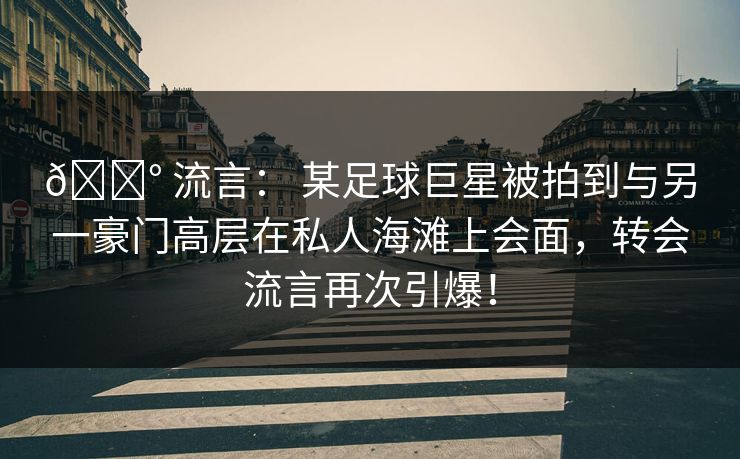 💰 流言： 某足球巨星被拍到与另一豪门高层在私人海滩上会面，转会流言再次引爆！