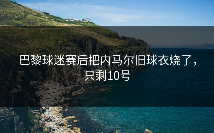 巴黎球迷赛后把内马尔旧球衣烧了，只剩10号