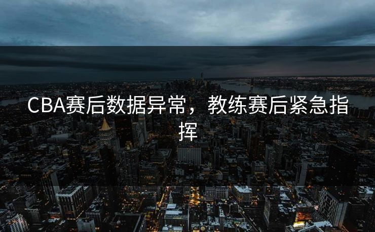 CBA赛后数据异常，教练赛后紧急指挥
