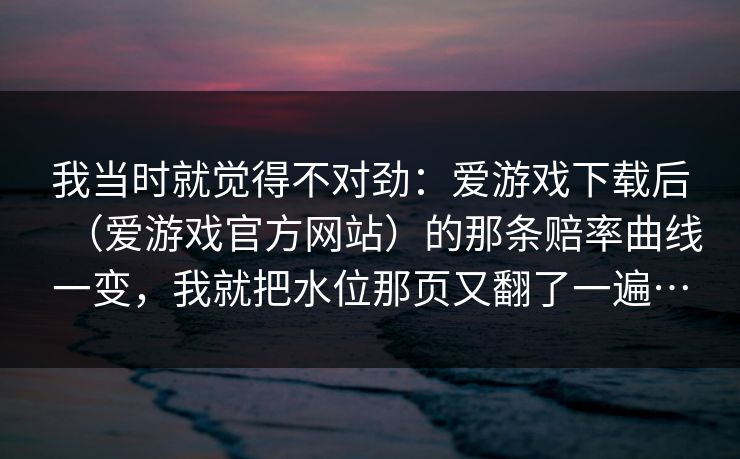 我当时就觉得不对劲：爱游戏下载后（爱游戏官方网站）的那条赔率曲线一变，我就把水位那页又翻了一遍…