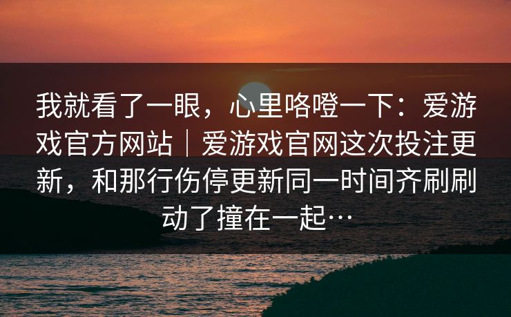 我就看了一眼，心里咯噔一下：爱游戏官方网站｜爱游戏官网这次投注更新，和那行伤停更新同一时间齐刷刷动了撞在一起…