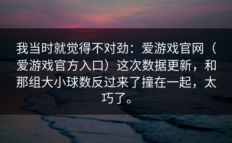 我当时就觉得不对劲：爱游戏官网（爱游戏官方入口）这次数据更新，和那组大小球数反过来了撞在一起，太巧了。
