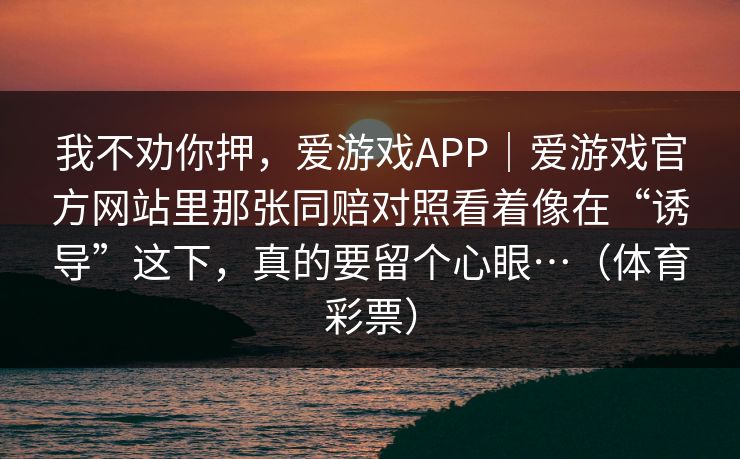 我不劝你押，爱游戏APP｜爱游戏官方网站里那张同赔对照看着像在“诱导”这下，真的要留个心眼…（体育彩票）