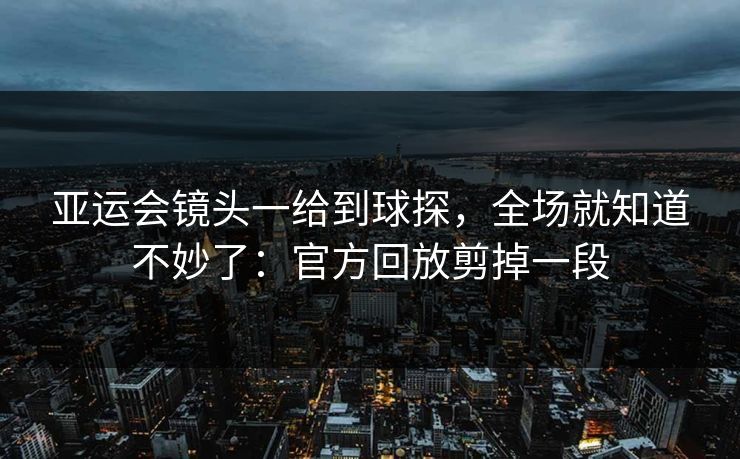 亚运会镜头一给到球探，全场就知道不妙了：官方回放剪掉一段