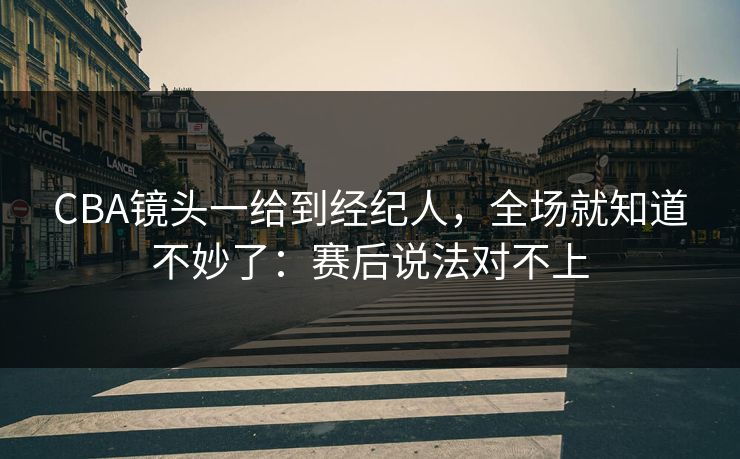 CBA镜头一给到经纪人，全场就知道不妙了：赛后说法对不上