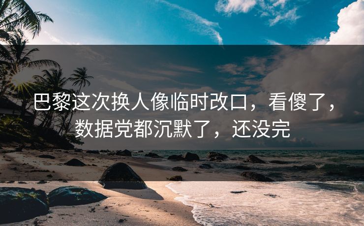 巴黎这次换人像临时改口，看傻了，数据党都沉默了，还没完