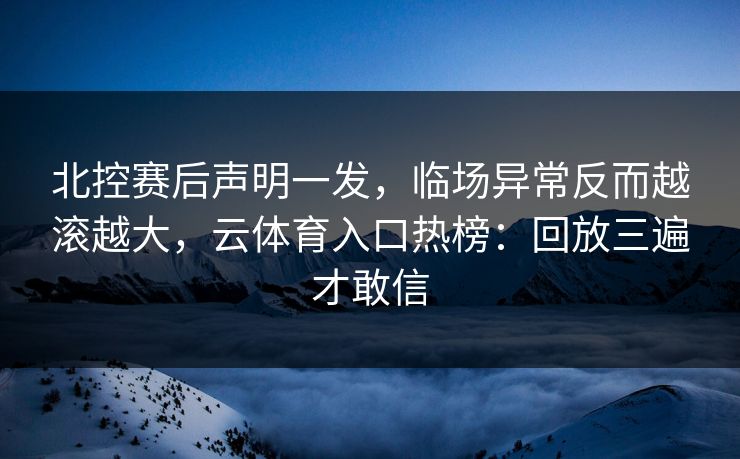 北控赛后声明一发，临场异常反而越滚越大，云体育入口热榜：回放三遍才敢信
