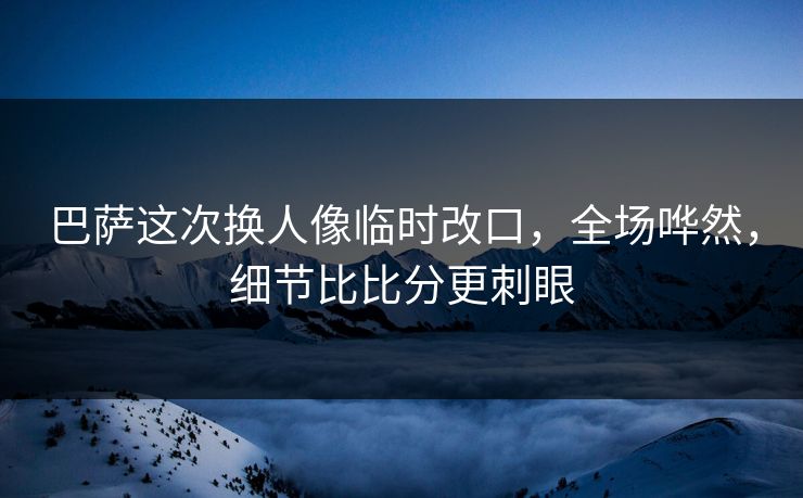 巴萨这次换人像临时改口，全场哗然，细节比比分更刺眼