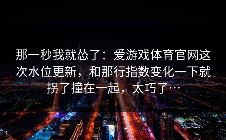 那一秒我就怂了：爱游戏体育官网这次水位更新，和那行指数变化一下就拐了撞在一起，太巧了…