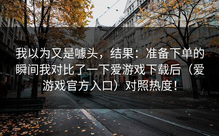 我以为又是噱头，结果：准备下单的瞬间我对比了一下爱游戏下载后（爱游戏官方入口）对照热度！