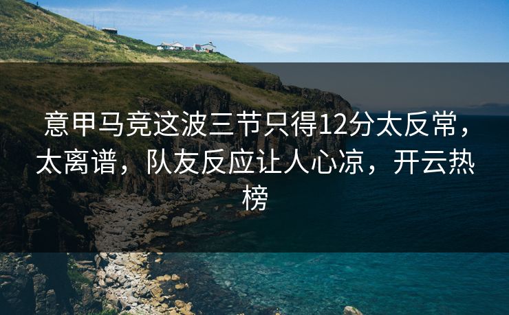 意甲马竞这波三节只得12分太反常，太离谱，队友反应让人心凉，开云热榜