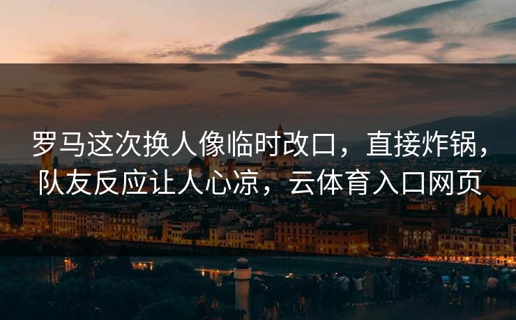 罗马这次换人像临时改口，直接炸锅，队友反应让人心凉，云体育入口网页